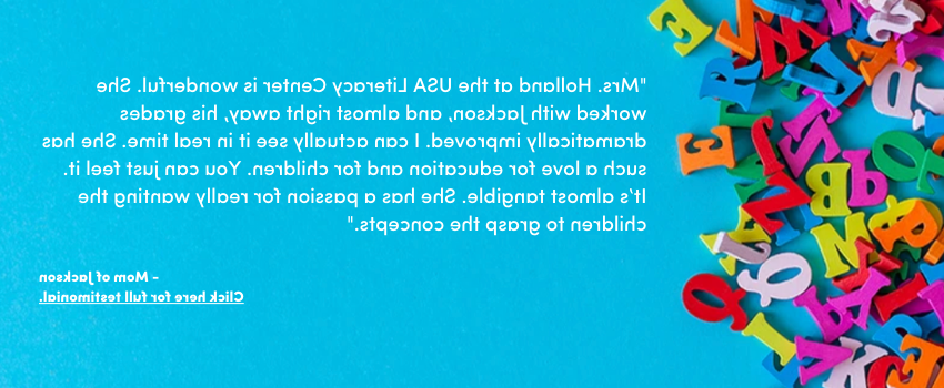 "Mrs. Holland at the USA Literacy Center is wonderful. She worked with Jackson, and almost right away, his grades dramatically improved. I can actually see it in real time. She has such a love for education and for children. You can just feel it. It’s almost tangible. She has a passion for really wanting the children to grasp the concepts."