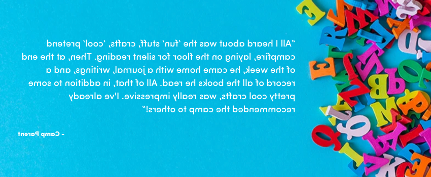“All I heard about was the ‘fun’ stuff, crafts, ‘cool’ pretend campfire, laying on the floor for silent reading. Then, at the end of the week, he came home with a journal, writings, and a record of all the books he read. All of that, in addition to some pretty cool crafts, was really impressive. I've already recommended the camp to others!”